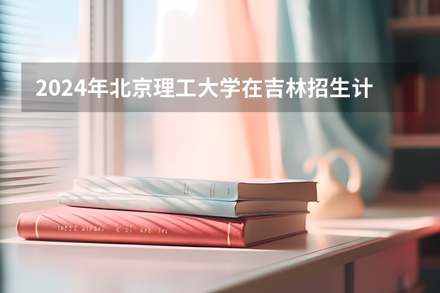 2024年北京理工大学在吉林招生计划介绍