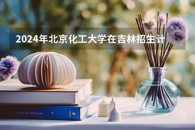 2024年北京化工大学在吉林招生计划介绍