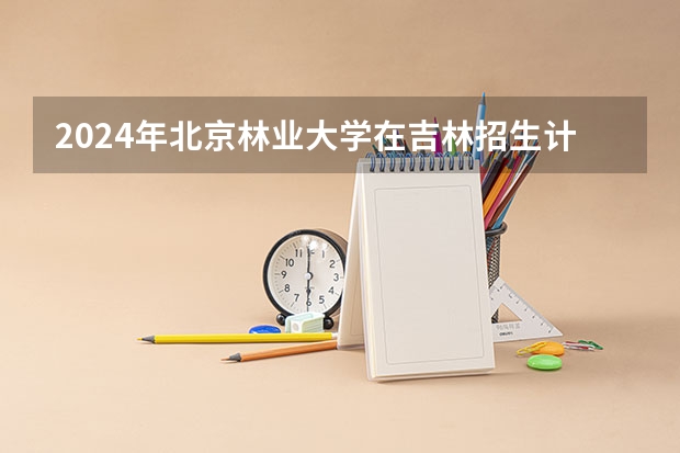2024年北京林业大学在吉林招生计划介绍