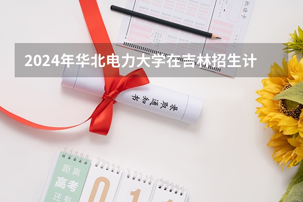 2024年华北电力大学在吉林招生计划介绍
