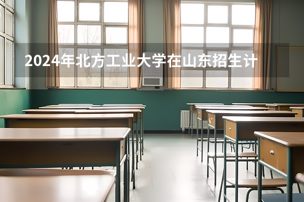 2024年北方工业大学在山东招生计划介绍