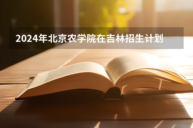 2024年北京农学院在吉林招生计划介绍