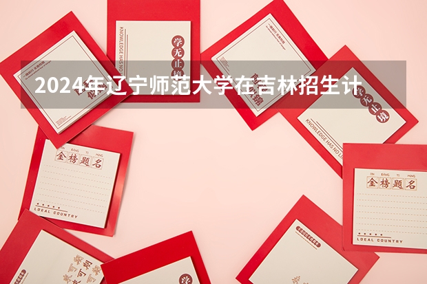 2024年辽宁师范大学在吉林招生计划介绍