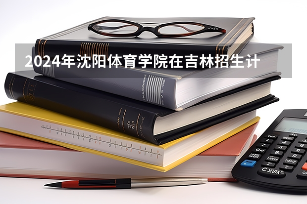 2024年沈阳体育学院在吉林招生计划介绍