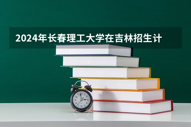 2024年长春理工大学在吉林招生计划介绍