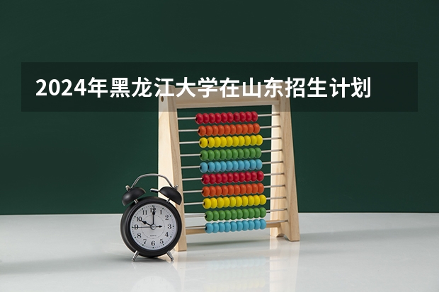 2024年黑龙江大学在山东招生计划介绍
