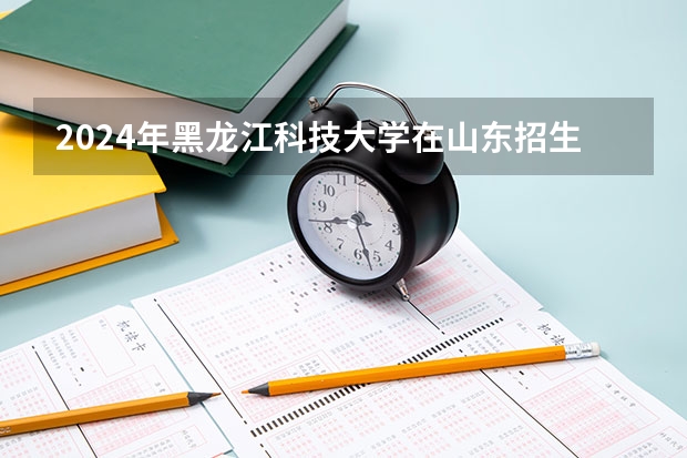 2024年黑龙江科技大学在山东招生计划介绍