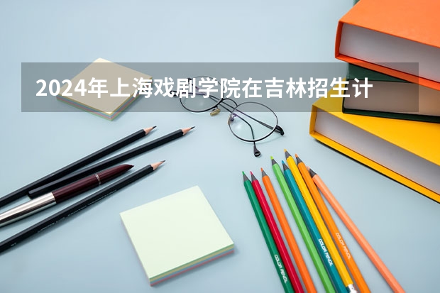 2024年上海戏剧学院在吉林招生计划介绍