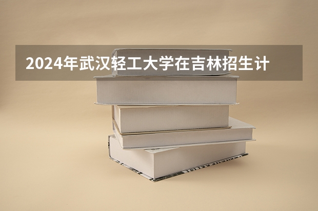 2024年武汉轻工大学在吉林招生计划介绍