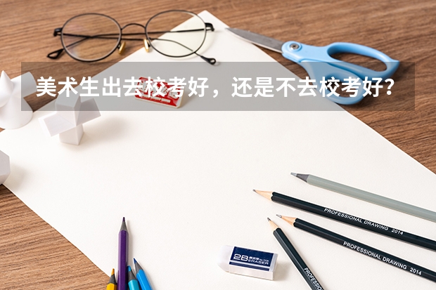 美术生出去校考好，还是不去校考好？为什么？