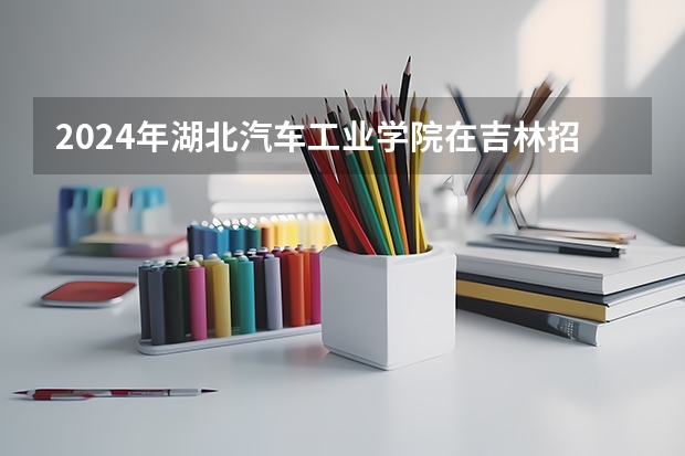 2024年湖北汽车工业学院在吉林招生计划介绍
