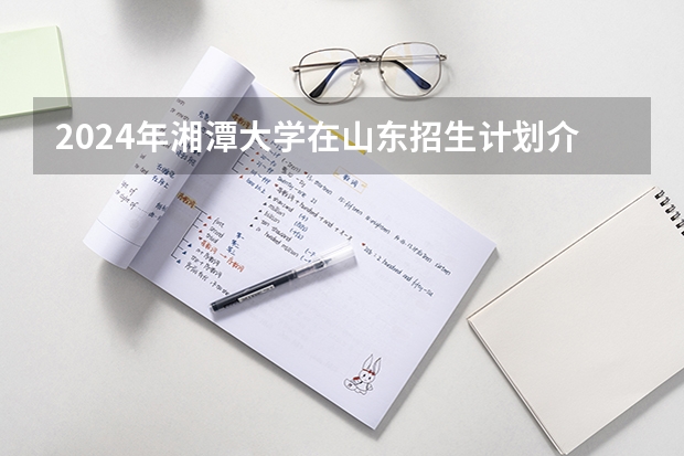 2024年湘潭大学在山东招生计划介绍
