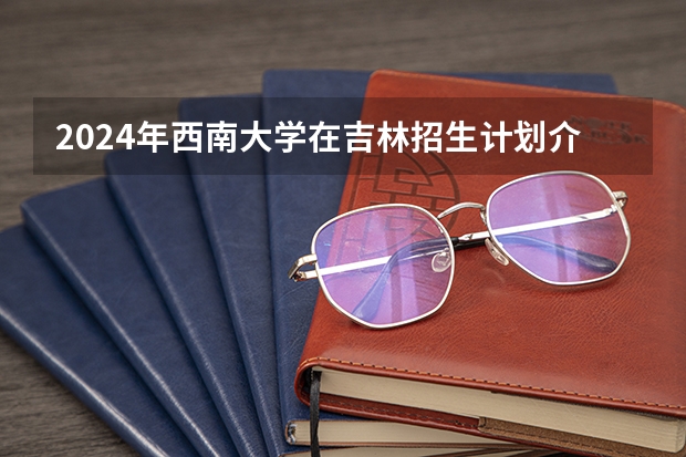 2024年西南大学在吉林招生计划介绍