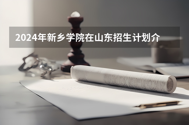 2024年新乡学院在山东招生计划介绍