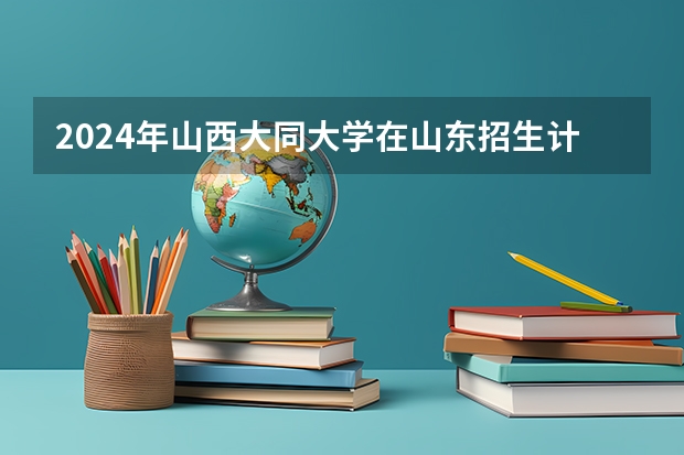 2024年山西大同大学在山东招生计划介绍