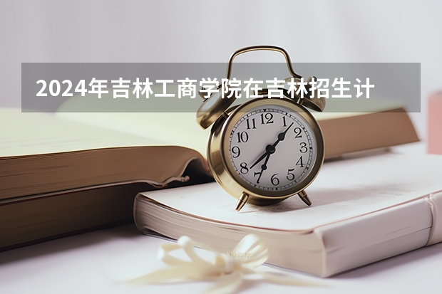 2024年吉林工商学院在吉林招生计划介绍
