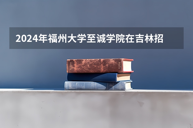 2024年福州大学至诚学院在吉林招生计划介绍