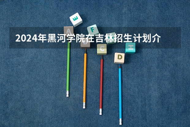 2024年黑河学院在吉林招生计划介绍
