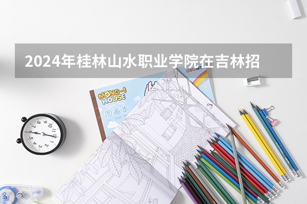 2024年桂林山水职业学院在吉林招生计划介绍