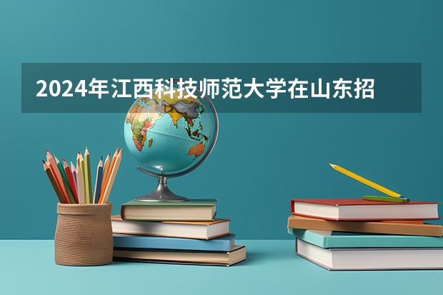2024年江西科技师范大学在山东招生计划介绍