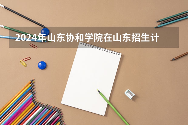 2024年山东协和学院在山东招生计划介绍
