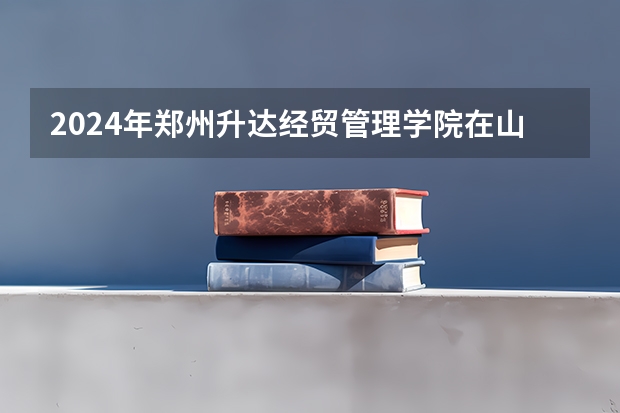 2024年郑州升达经贸管理学院在山东招生计划介绍