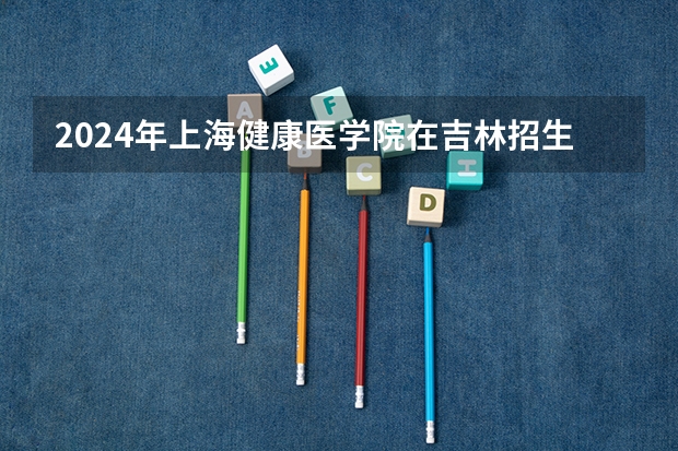 2024年上海健康医学院在吉林招生计划介绍