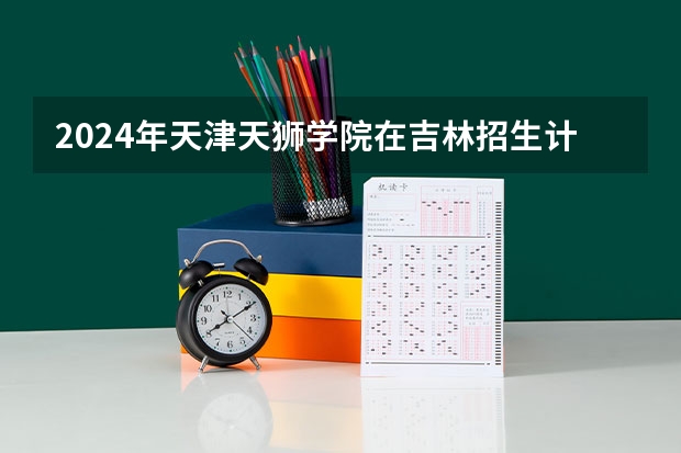 2024年天津天狮学院在吉林招生计划介绍