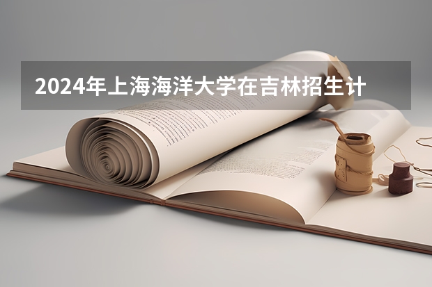 2024年上海海洋大学在吉林招生计划介绍