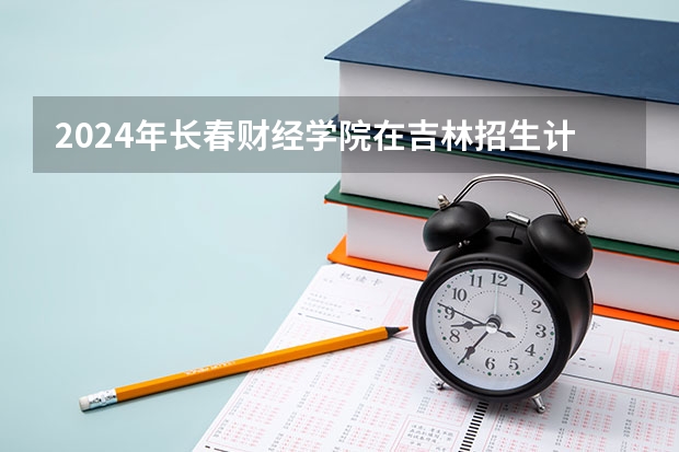 2024年长春财经学院在吉林招生计划介绍