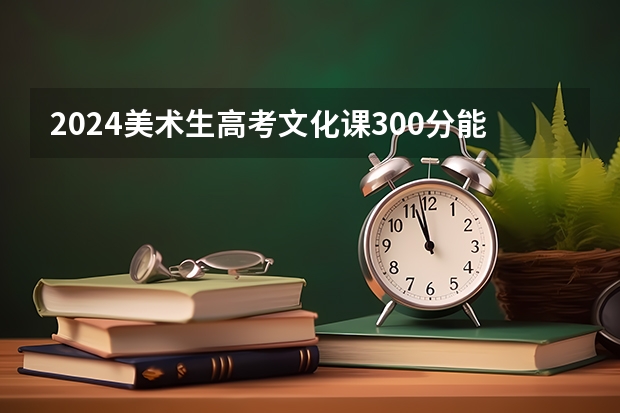 2024美术生高考文化课300分能上什么大学 最新院校名单