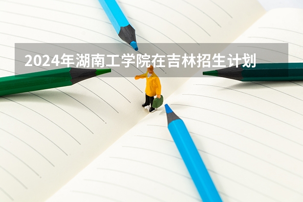 2024年湖南工学院在吉林招生计划介绍