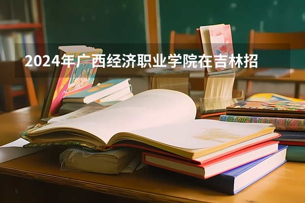 2024年广西经济职业学院在吉林招生计划介绍