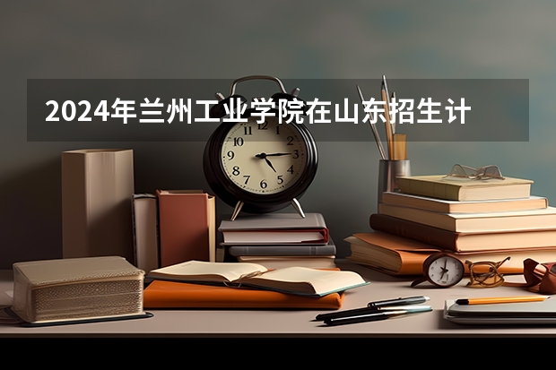 2024年兰州工业学院在山东招生计划介绍