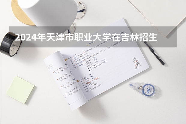 2024年天津市职业大学在吉林招生计划介绍