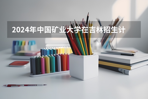2024年中国矿业大学在吉林招生计划介绍