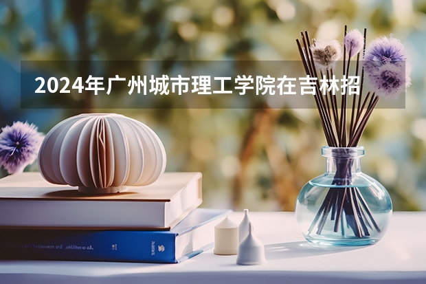 2024年广州城市理工学院在吉林招生计划介绍