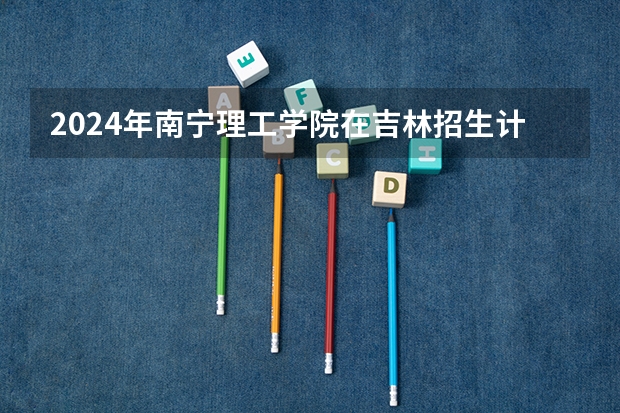 2024年南宁理工学院在吉林招生计划介绍