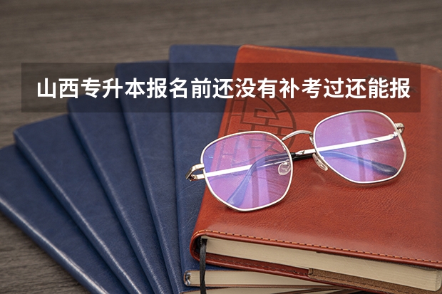 山西专升本报名前还没有补考过还能报名吗?