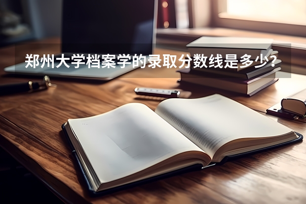 郑州大学档案学的录取分数线是多少？有哪些二本院校有档案学专业呢？我是河南考生，档案学毕业以后能干些