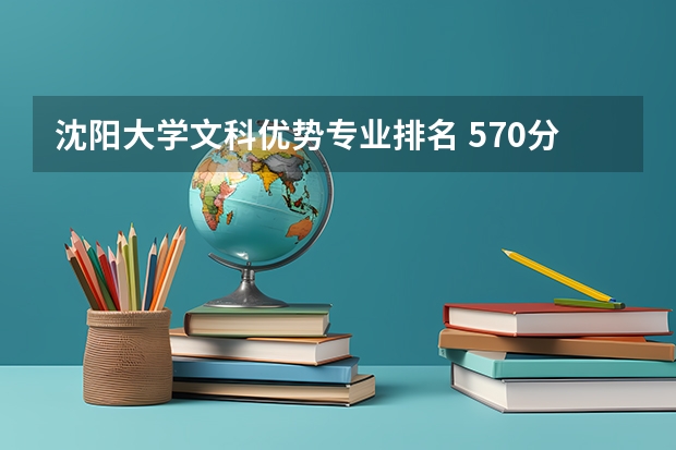 沈阳大学文科优势专业排名 570分文科能上的大学排名