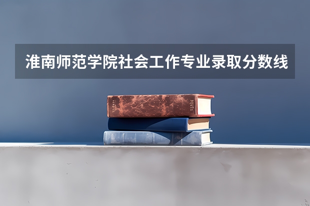 淮南师范学院社会工作专业录取分数线多少分,排名怎么样
