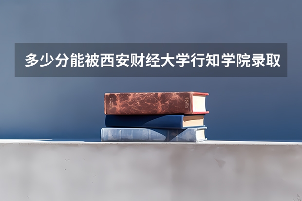 多少分能被西安财经大学行知学院录取