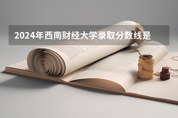 2024年西南财经大学录取分数线是多少分(附各省录取最低分)